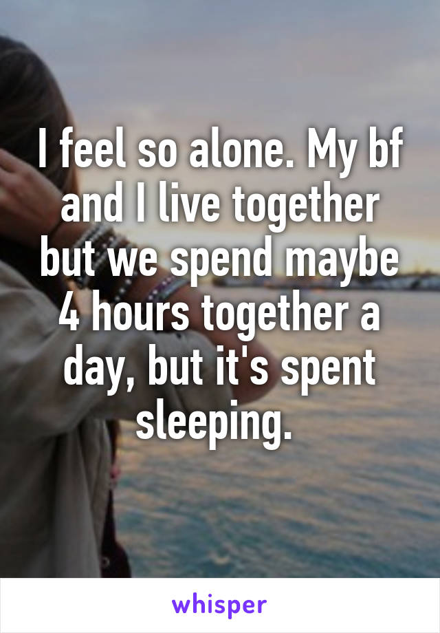 I feel so alone. My bf and I live together but we spend maybe 4 hours together a day, but it's spent sleeping. 
