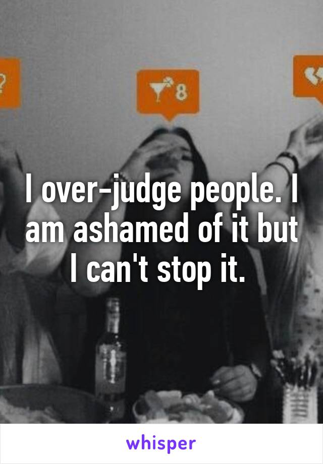 I over-judge people. I am ashamed of it but I can't stop it. 