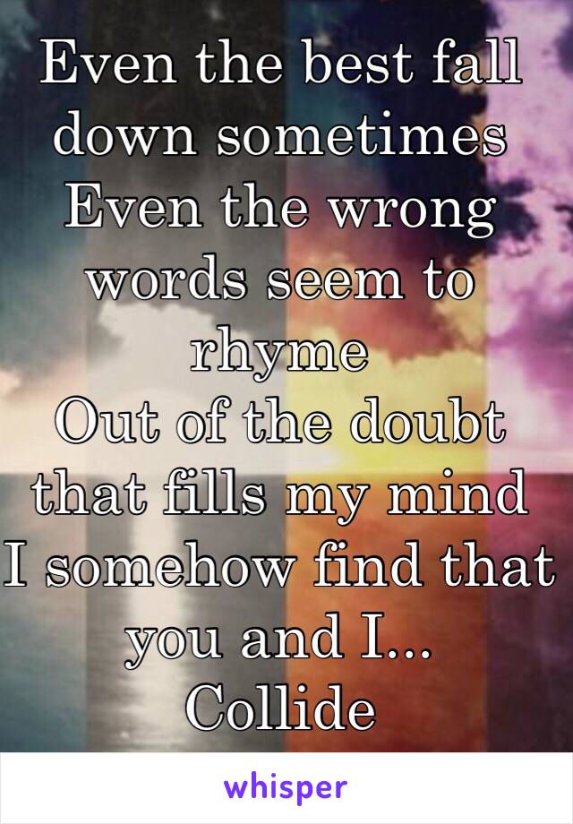 Even the best fall down sometimes 
Even the wrong words seem to rhyme 
Out of the doubt that fills my mind 
I somehow find that you and I...
Collide