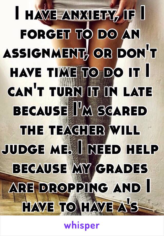 I have anxiety, if I forget to do an assignment, or don't have time to do it I can't turn it in late because I'm scared the teacher will judge me. I need help because my grades are dropping and I have to have a's preferably and b's. 