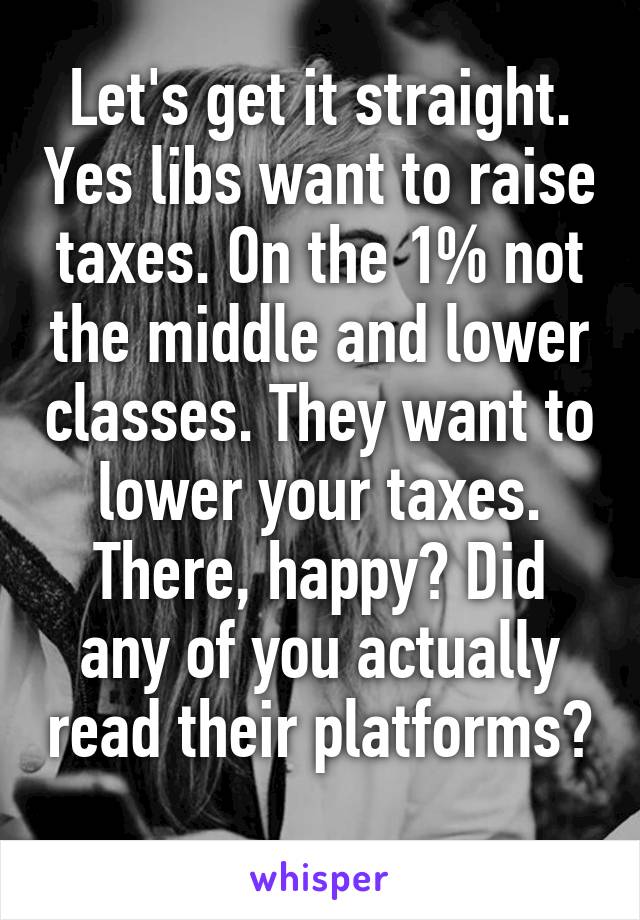 Let's get it straight. Yes libs want to raise taxes. On the 1% not the middle and lower classes. They want to lower your taxes. There, happy? Did any of you actually read their platforms? 