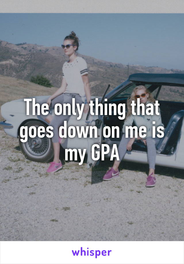 The only thing that goes down on me is my GPA