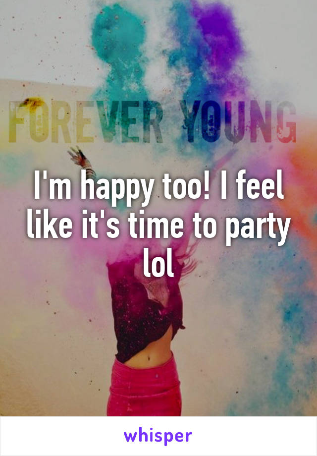 I'm happy too! I feel like it's time to party lol