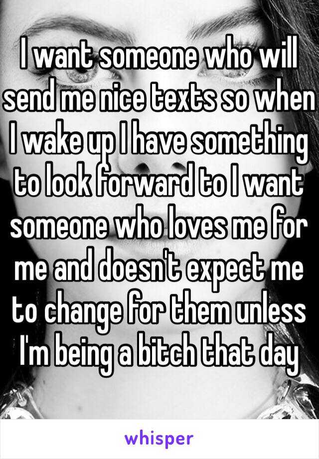 I want someone who will send me nice texts so when I wake up I have something to look forward to I want someone who loves me for me and doesn't expect me to change for them unless I'm being a bitch that day 