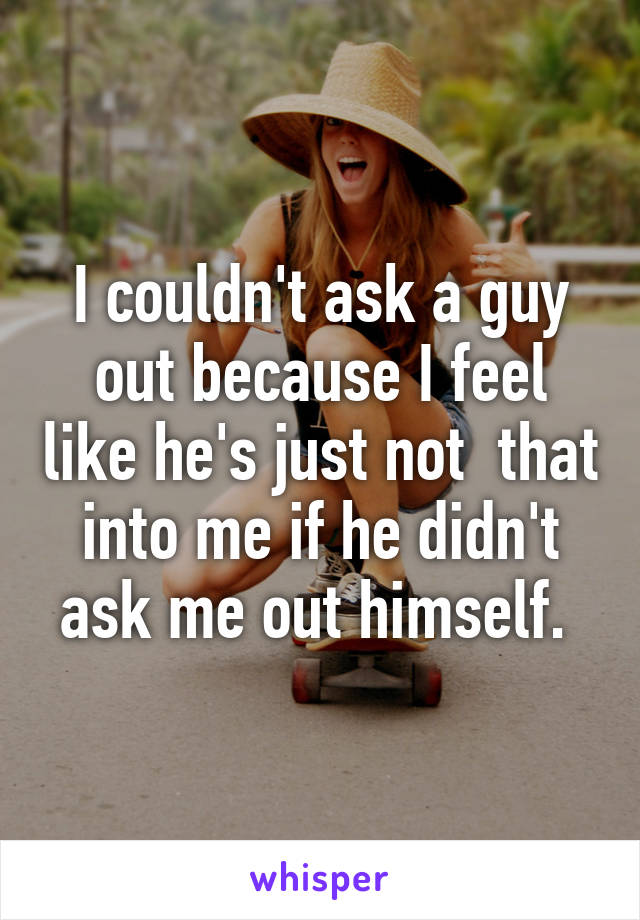 I couldn't ask a guy out because I feel like he's just not  that into me if he didn't ask me out himself. 