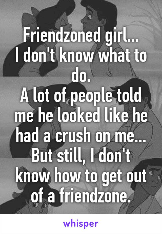 Friendzoned girl...
I don't know what to do.
A lot of people told me he looked like he had a crush on me...
But still, I don't know how to get out of a friendzone.