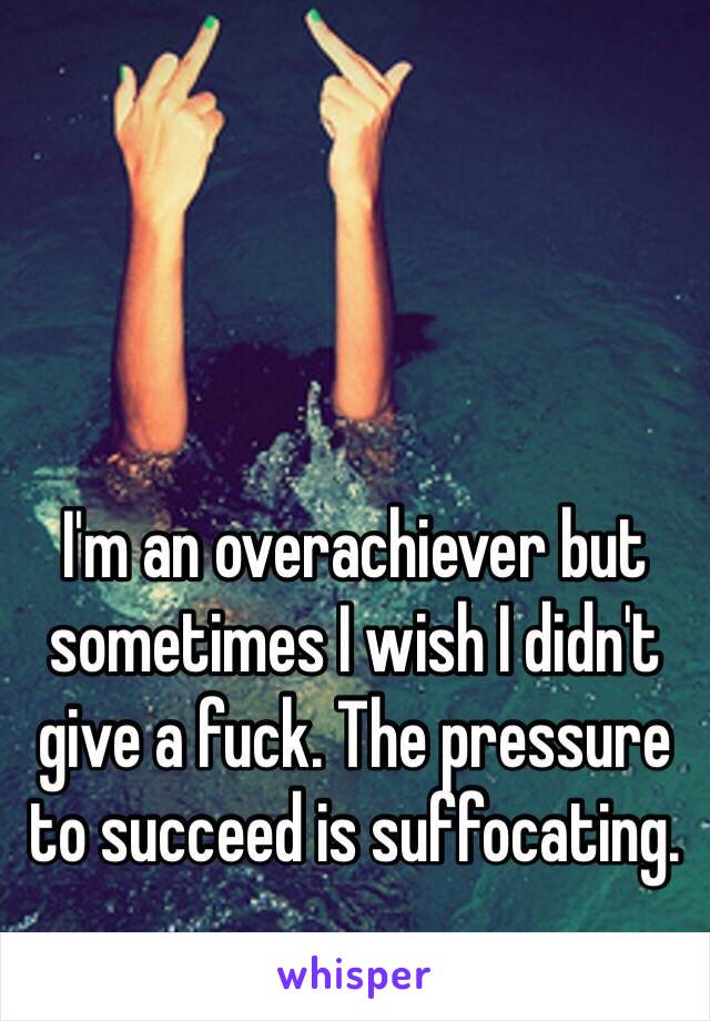 I'm an overachiever but sometimes I wish I didn't give a fuck. The pressure to succeed is suffocating. 