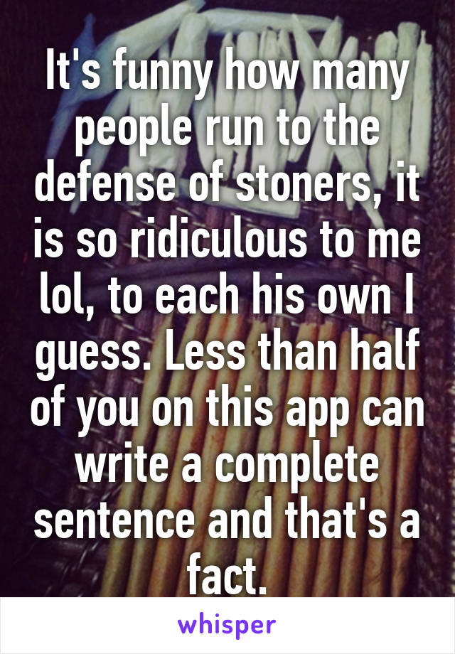 It's funny how many people run to the defense of stoners, it is so ridiculous to me lol, to each his own I guess. Less than half of you on this app can write a complete sentence and that's a fact.