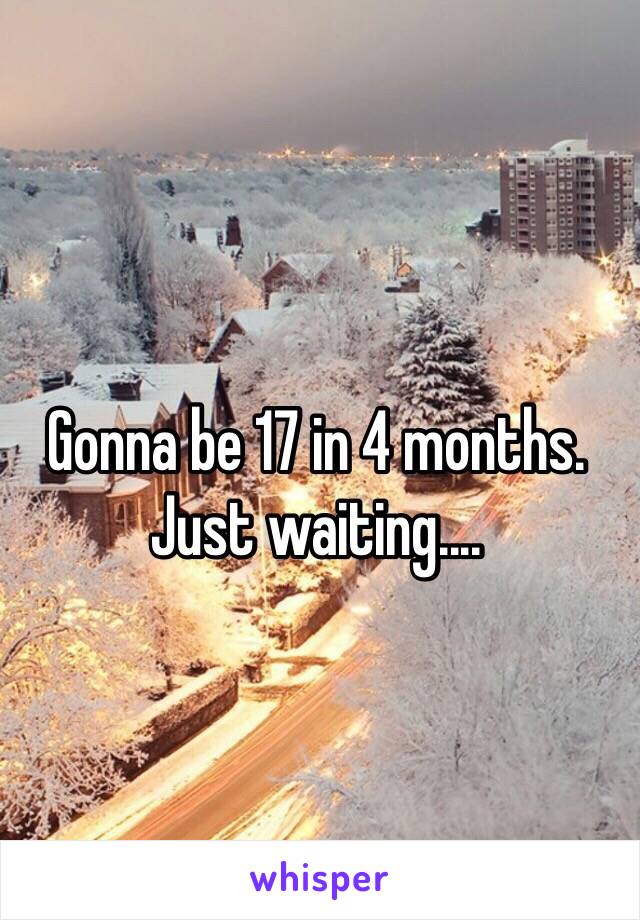 Gonna be 17 in 4 months. 
Just waiting....