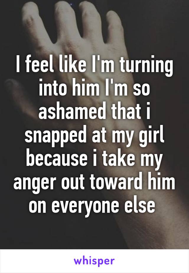 I feel like I'm turning into him I'm so ashamed that i snapped at my girl because i take my anger out toward him on everyone else 