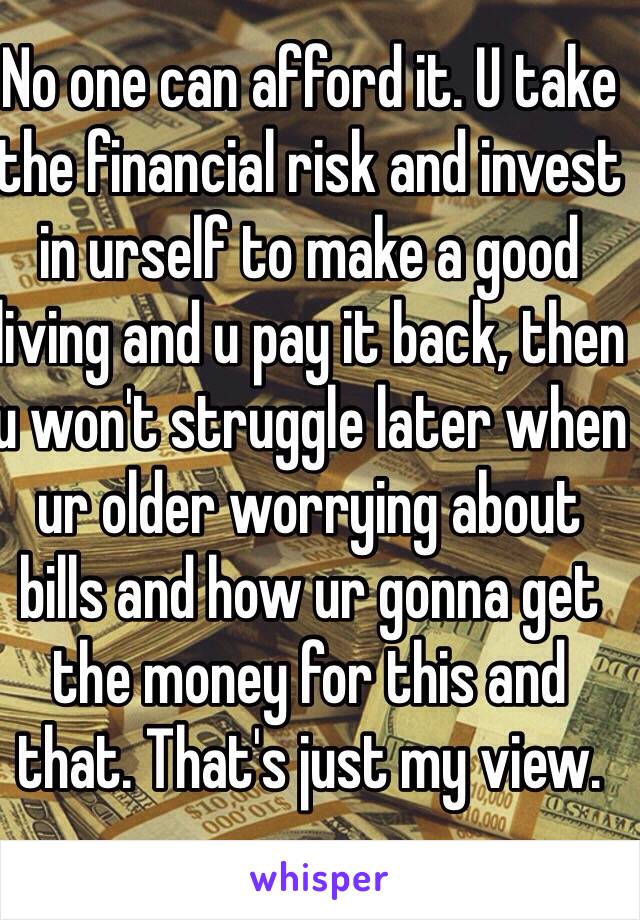 No one can afford it. U take the financial risk and invest in urself to make a good living and u pay it back, then u won't struggle later when ur older worrying about bills and how ur gonna get the money for this and that. That's just my view.