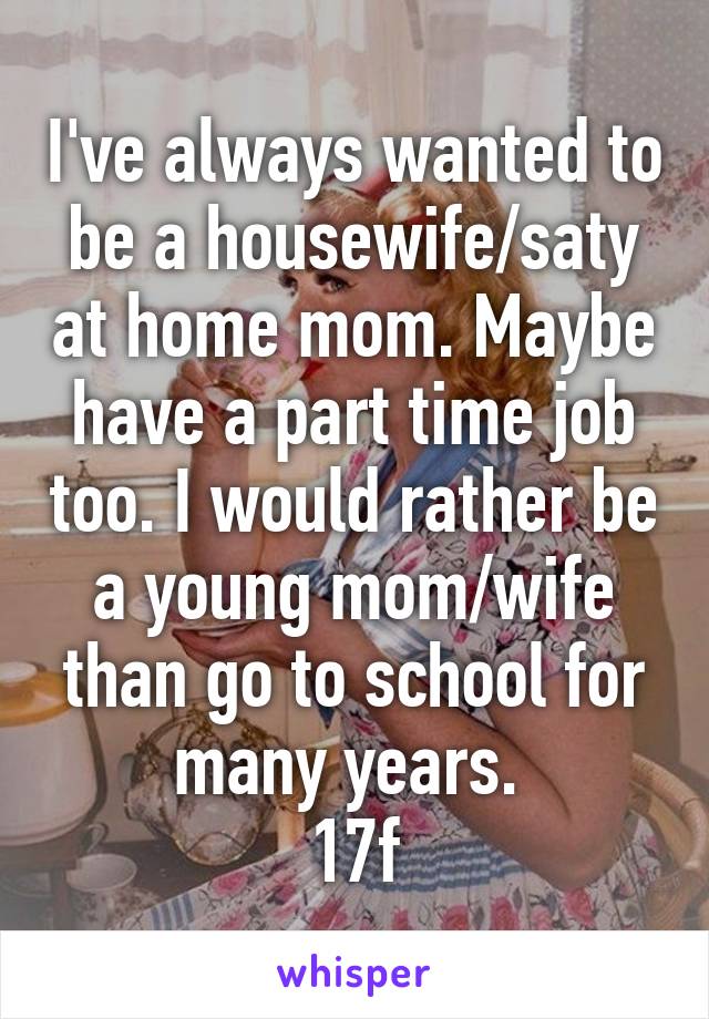 I've always wanted to be a housewife/saty at home mom. Maybe have a part time job too. I would rather be a young mom/wife than go to school for many years. 
17f