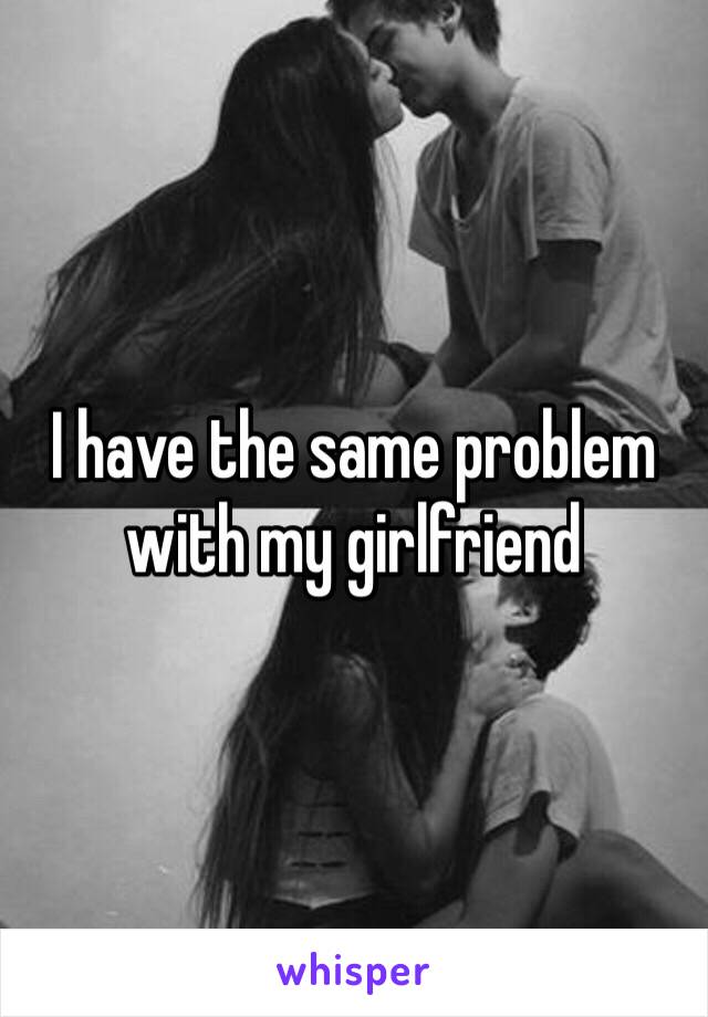 I have the same problem with my girlfriend