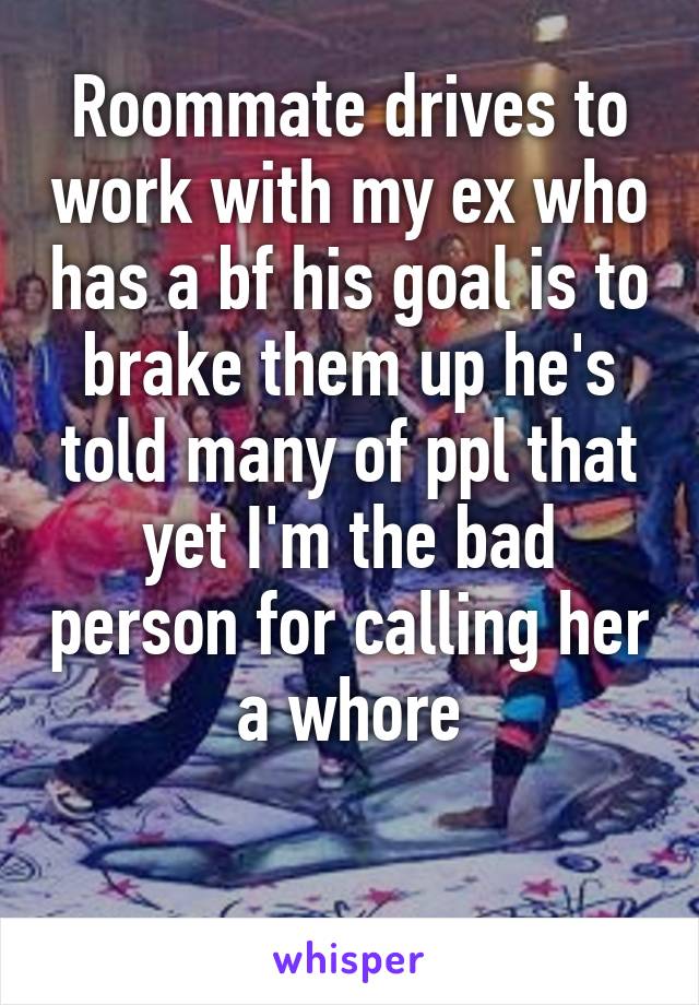 Roommate drives to work with my ex who has a bf his goal is to brake them up he's told many of ppl that yet I'm the bad person for calling her a whore

