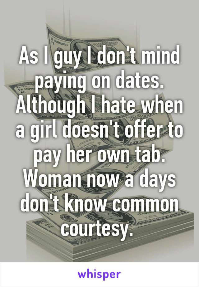 As I guy I don't mind paying on dates. Although I hate when a girl doesn't offer to pay her own tab. Woman now a days don't know common courtesy. 