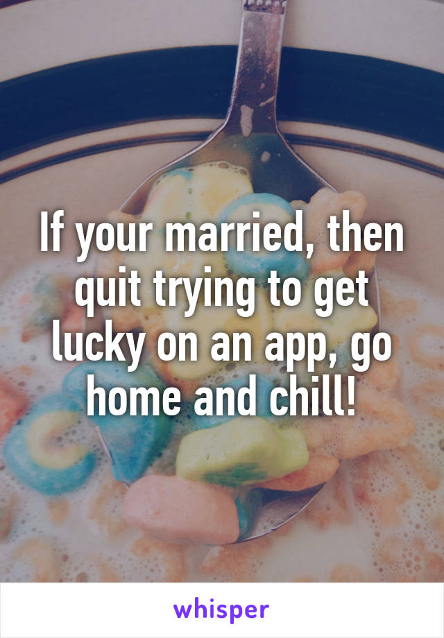 If your married, then quit trying to get lucky on an app, go home and chill!