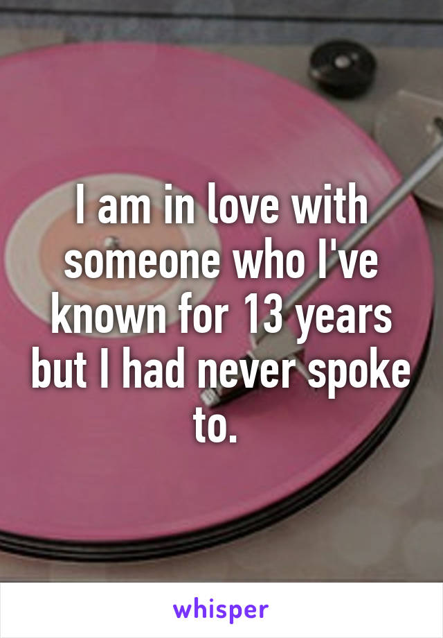 I am in love with someone who I've known for 13 years but I had never spoke to. 