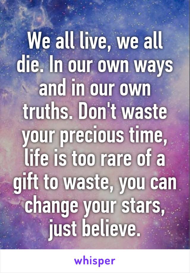 We all live, we all die. In our own ways and in our own truths. Don't waste your precious time, life is too rare of a gift to waste, you can change your stars, just believe.