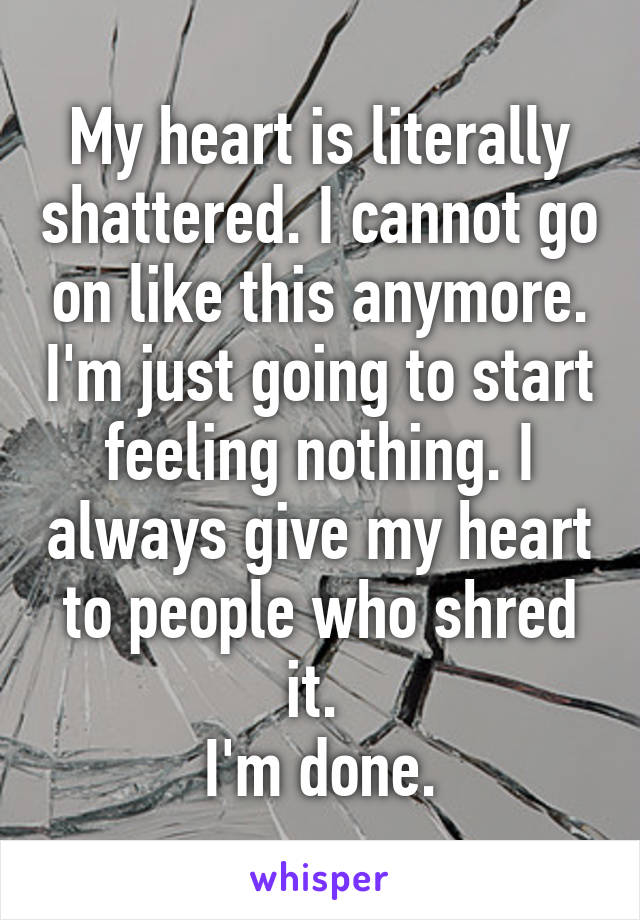 My heart is literally shattered. I cannot go on like this anymore. I'm just going to start feeling nothing. I always give my heart to people who shred it. 
I'm done.