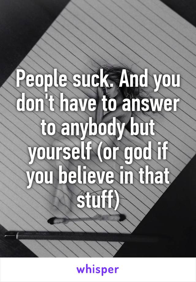 People suck. And you don't have to answer to anybody but yourself (or god if you believe in that stuff)