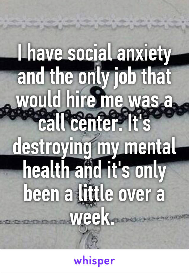 I have social anxiety and the only job that would hire me was a call center. It's destroying my mental health and it's only been a little over a week. 