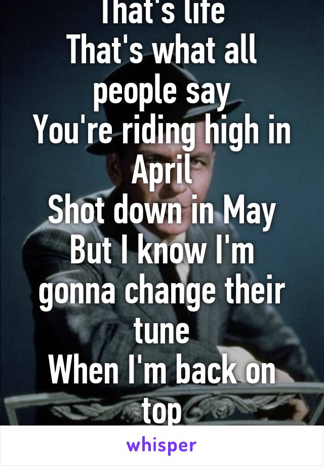 That's life
That's what all people say
You're riding high in April
Shot down in May
But I know I'm gonna change their tune
When I'm back on top
Back on top in June
