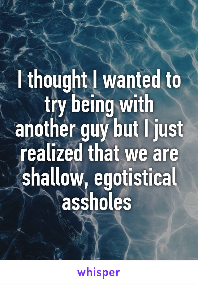 I thought I wanted to try being with another guy but I just realized that we are shallow, egotistical assholes 