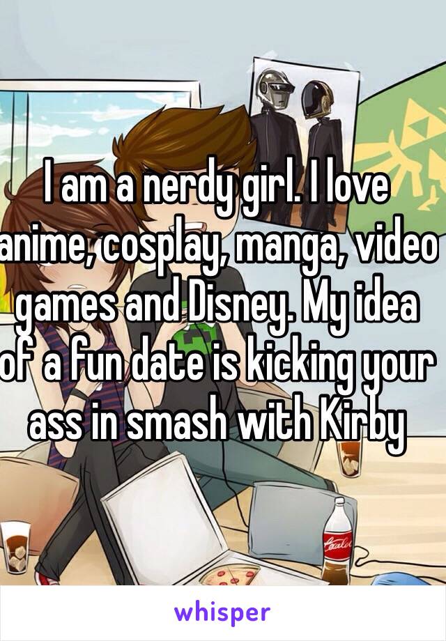 I am a nerdy girl. I love anime, cosplay, manga, video games and Disney. My idea of a fun date is kicking your ass in smash with Kirby 