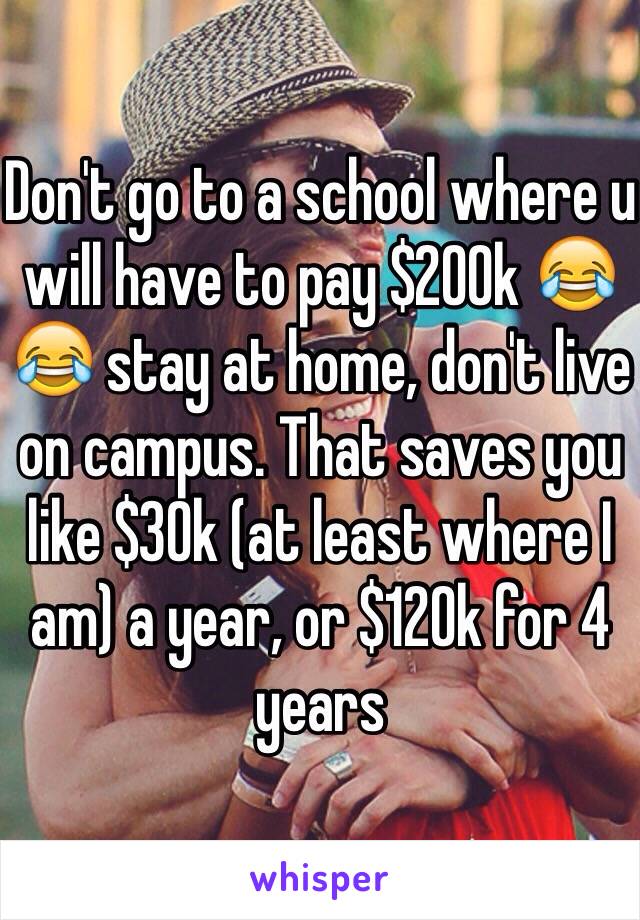 Don't go to a school where u will have to pay $200k 😂😂 stay at home, don't live on campus. That saves you like $30k (at least where I am) a year, or $120k for 4 years 