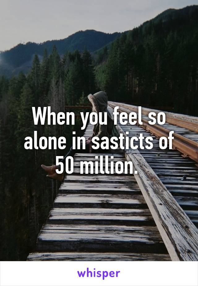 When you feel so alone in sasticts of 50 million. 