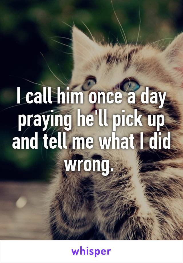 I call him once a day praying he'll pick up and tell me what I did wrong. 