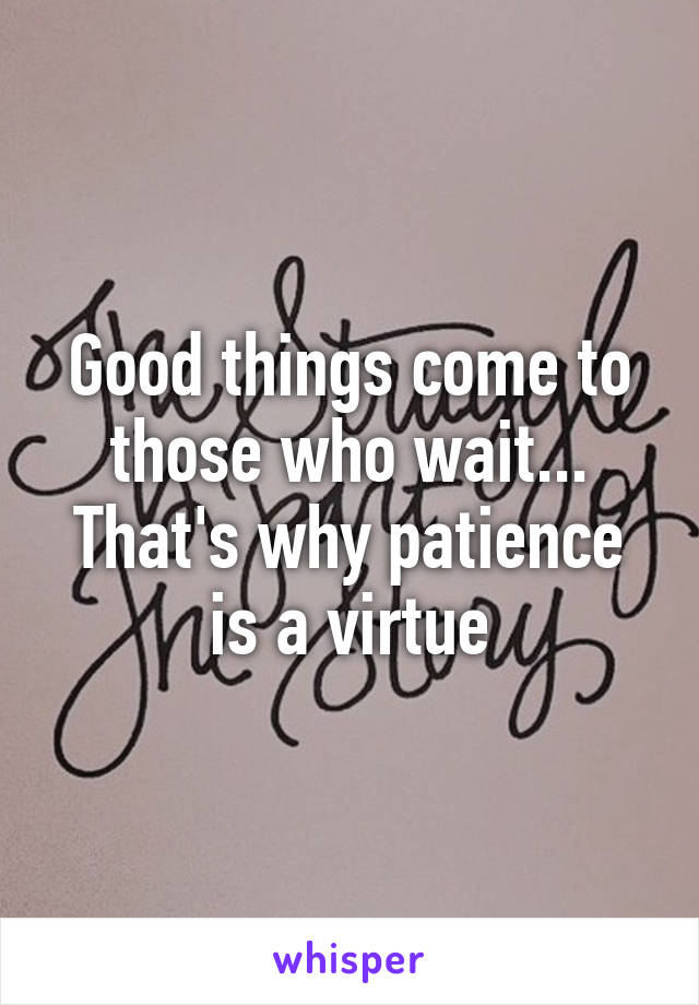 Good things come to those who wait...
That's why patience is a virtue