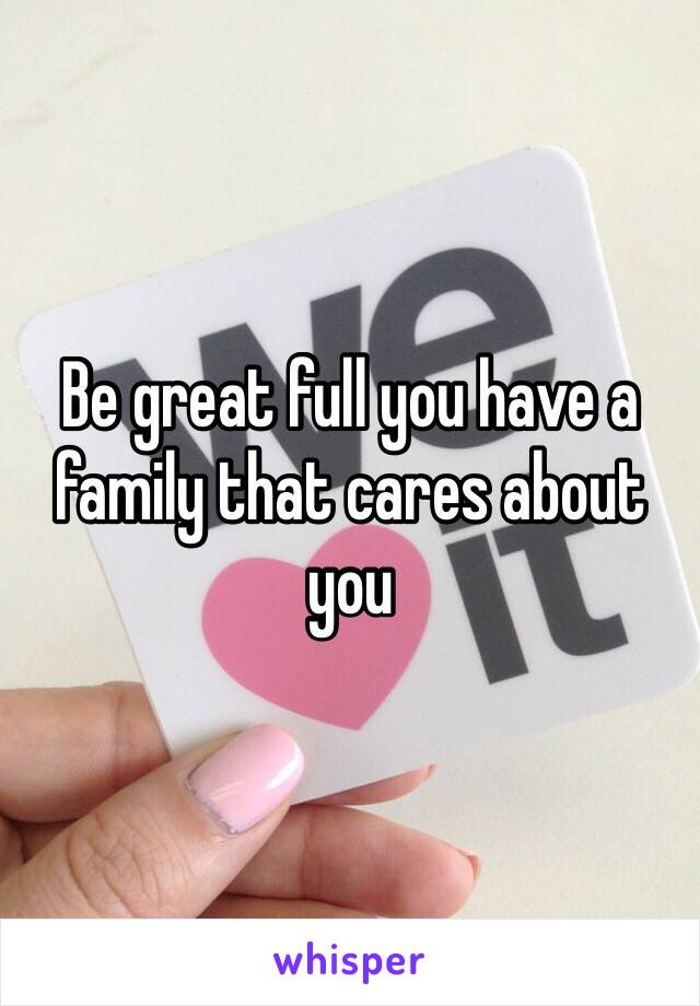 Be great full you have a family that cares about you