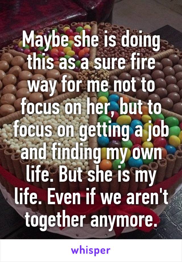 Maybe she is doing this as a sure fire way for me not to focus on her, but to focus on getting a job and finding my own life. But she is my life. Even if we aren't together anymore.