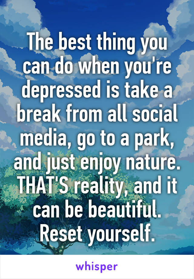 The best thing you can do when you're depressed is take a break from all social media, go to a park, and just enjoy nature. THAT'S reality, and it can be beautiful. Reset yourself.