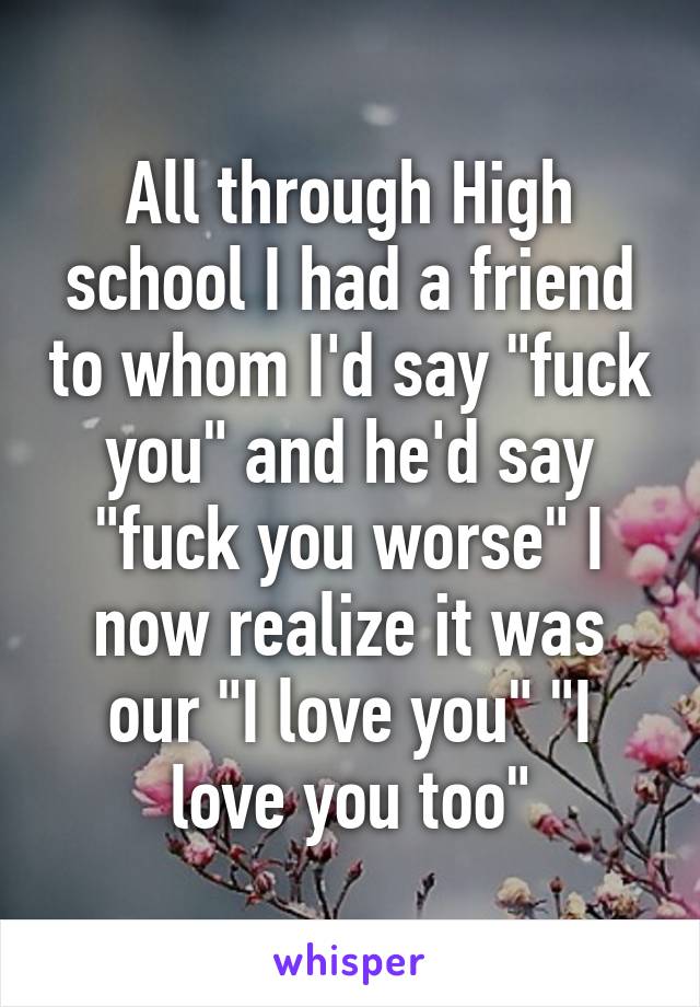 All through High school I had a friend to whom I'd say "fuck you" and he'd say "fuck you worse" I now realize it was our "I love you" "I love you too"