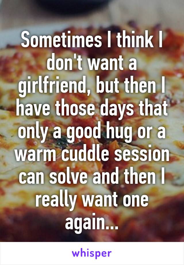 Sometimes I think I don't want a girlfriend, but then I have those days that only a good hug or a warm cuddle session can solve and then I really want one again...