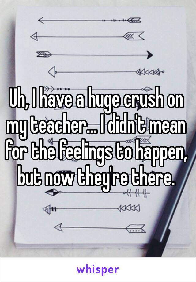 Uh, I have a huge crush on my teacher... I didn't mean for the feelings to happen, but now they're there. 