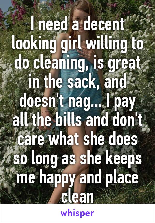 I need a decent looking girl willing to do cleaning, is great in the sack, and doesn't nag... I pay all the bills and don't care what she does so long as she keeps me happy and place clean