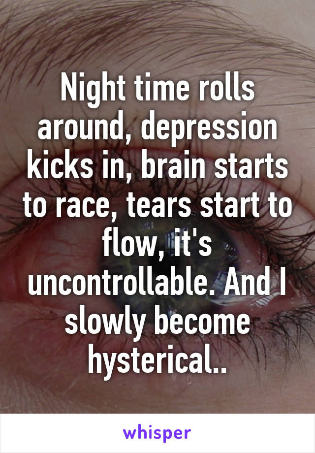 Night time rolls around, depression kicks in, brain starts to race, tears start to flow, it's uncontrollable. And I slowly become hysterical..