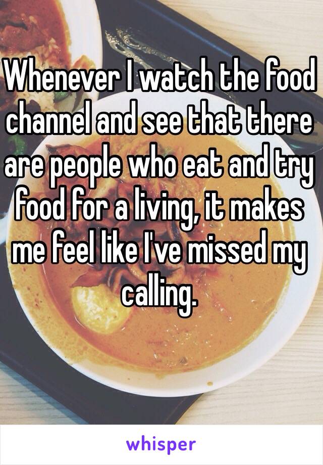 Whenever I watch the food channel and see that there are people who eat and try food for a living, it makes me feel like I've missed my calling. 

