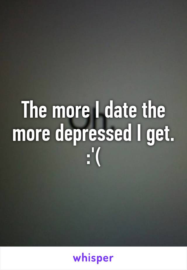 The more I date the more depressed I get. :'(