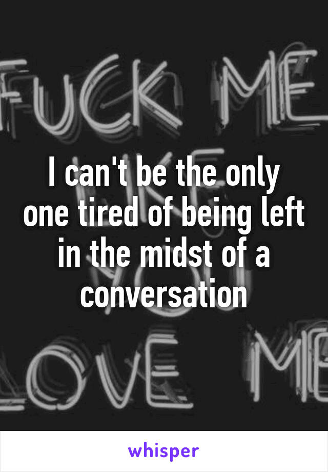 I can't be the only one tired of being left in the midst of a conversation