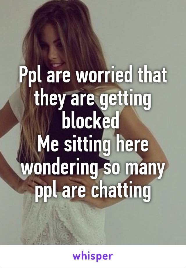 Ppl are worried that they are getting blocked 
Me sitting here wondering so many ppl are chatting