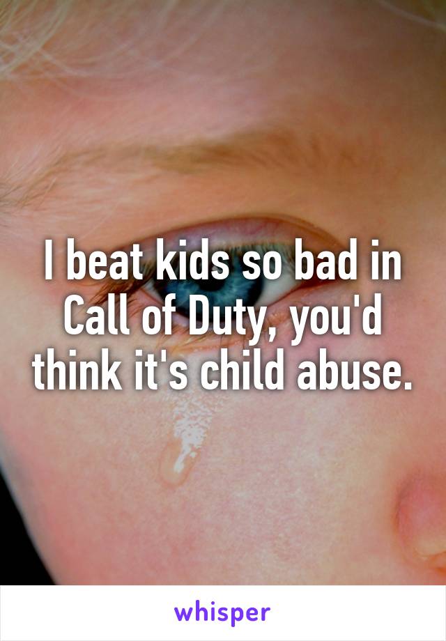 I beat kids so bad in Call of Duty, you'd think it's child abuse.