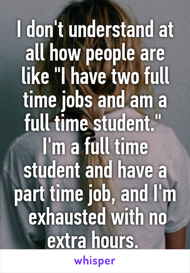 I don't understand at all how people are like "I have two full time jobs and am a full time student." 
I'm a full time student and have a part time job, and I'm  exhausted with no extra hours. 