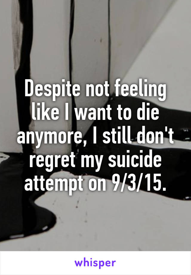 Despite not feeling like I want to die anymore, I still don't regret my suicide attempt on 9/3/15.