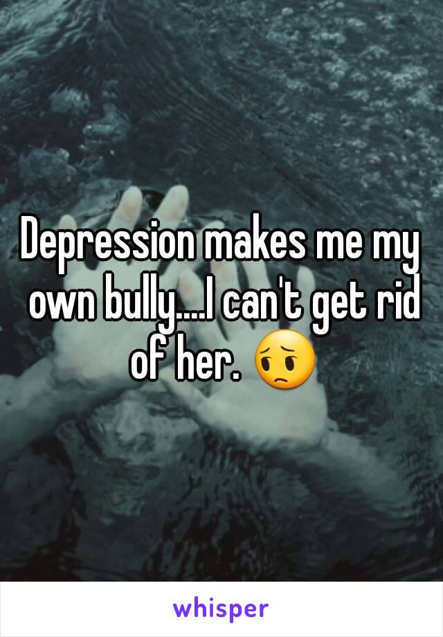 Depression makes me my own bully....I can't get rid of her. 😔