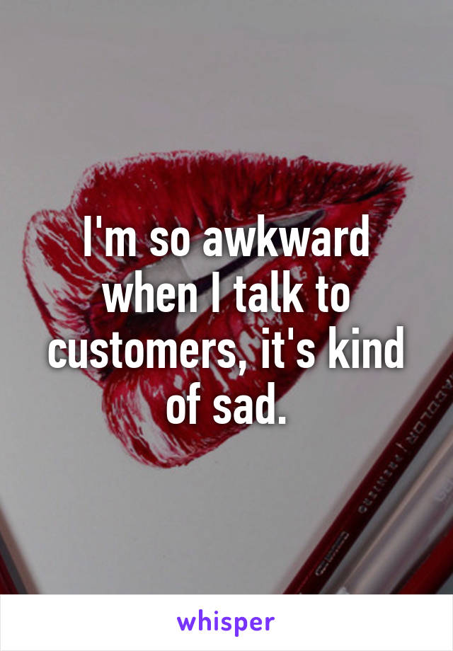 I'm so awkward when I talk to customers, it's kind of sad.