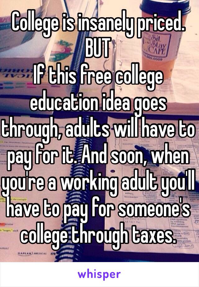 College is insanely priced. BUT
If this free college education idea goes through, adults will have to pay for it. And soon, when you're a working adult you'll have to pay for someone's college through taxes.